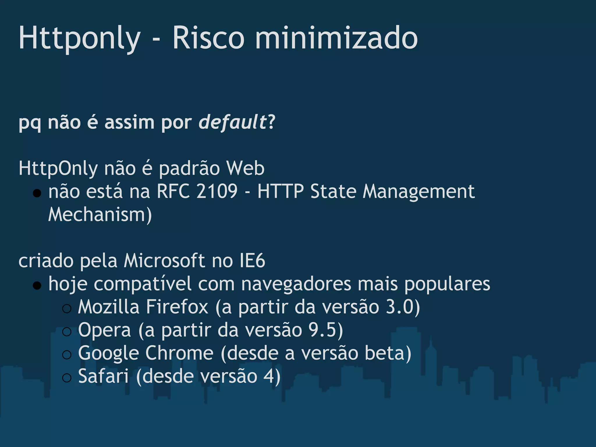 Httponly - Risco minimizado

pq não é assim por default?
 
HttpOnly não é padrão Web
    não está na RFC 2109 - HTTP State Management
    Mechanism)
 
criado pela Microsoft no IE6
    hoje compatível com navegadores mais populares
       Mozilla Firefox (a partir da versão 3.0)
       Opera (a partir da versão 9.5)
       Google Chrome (desde a versão beta)
       Safari (desde versão 4)
 