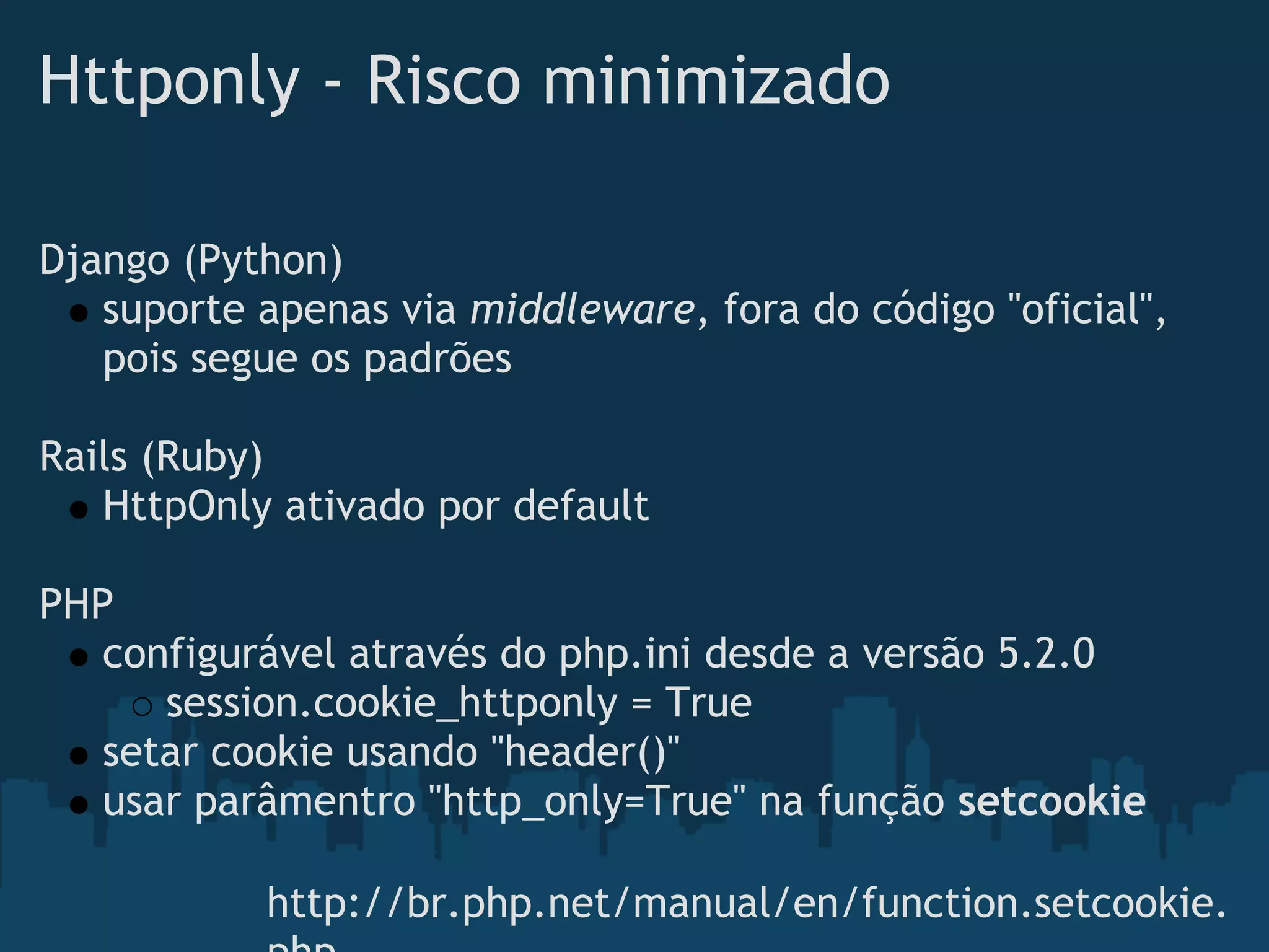 Httponly - Risco minimizado

Django (Python)
   suporte apenas via middleware, fora do código "oficial",
   pois segue os padrões
 
Rails (Ruby)
   HttpOnly ativado por default
 
PHP
   configurável através do php.ini desde a versão 5.2.0
       session.cookie_httponly = True
   setar cookie usando "header()"
   usar parâmentro "http_only=True" na função setcookie

           http://br.php.net/manual/en/function.setcookie.
 