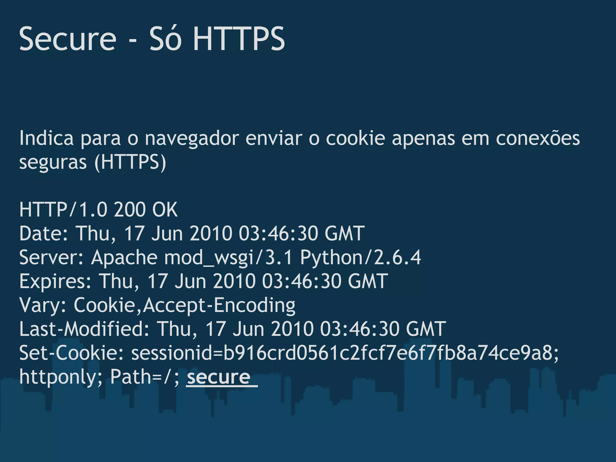 Secure - Só HTTPS

Indica para o navegador enviar o cookie apenas em conexões
seguras (HTTPS)
 
HTTP/1.0 200 OK
Date: Thu, 17 Jun 2010 03:46:30 GMT
Server: Apache mod_wsgi/3.1 Python/2.6.4
Expires: Thu, 17 Jun 2010 03:46:30 GMT
Vary: Cookie,Accept-Encoding
Last-Modified: Thu, 17 Jun 2010 03:46:30 GMT
Set-Cookie: sessionid=b916crd0561c2fcf7e6f7fb8a74ce9a8;
httponly; Path=/; secure
 
