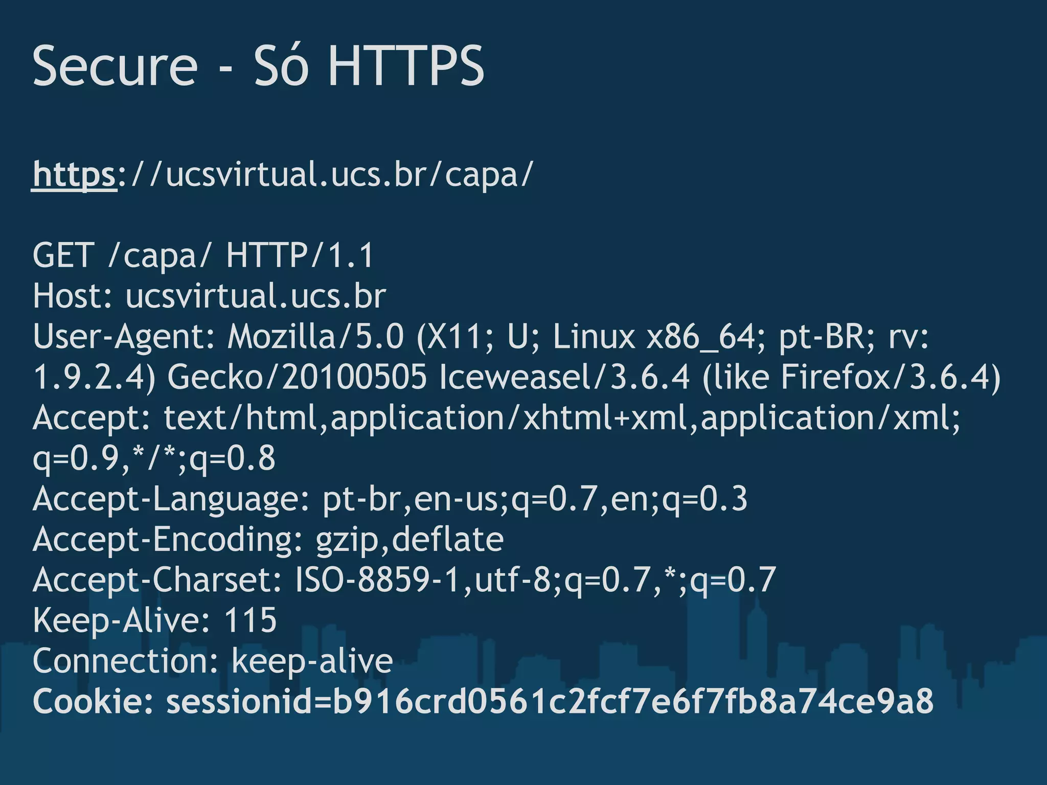 Secure - Só HTTPS
https://ucsvirtual.ucs.br/capa/

GET /capa/ HTTP/1.1
Host: ucsvirtual.ucs.br
User-Agent: Mozilla/5.0 (X11; U; Linux x86_64; pt-BR; rv:
1.9.2.4) Gecko/20100505 Iceweasel/3.6.4 (like Firefox/3.6.4)
Accept: text/html,application/xhtml+xml,application/xml;
q=0.9,*/*;q=0.8
Accept-Language: pt-br,en-us;q=0.7,en;q=0.3
Accept-Encoding: gzip,deflate
Accept-Charset: ISO-8859-1,utf-8;q=0.7,*;q=0.7
Keep-Alive: 115
Connection: keep-alive
Cookie: sessionid=b916crd0561c2fcf7e6f7fb8a74ce9a8
 