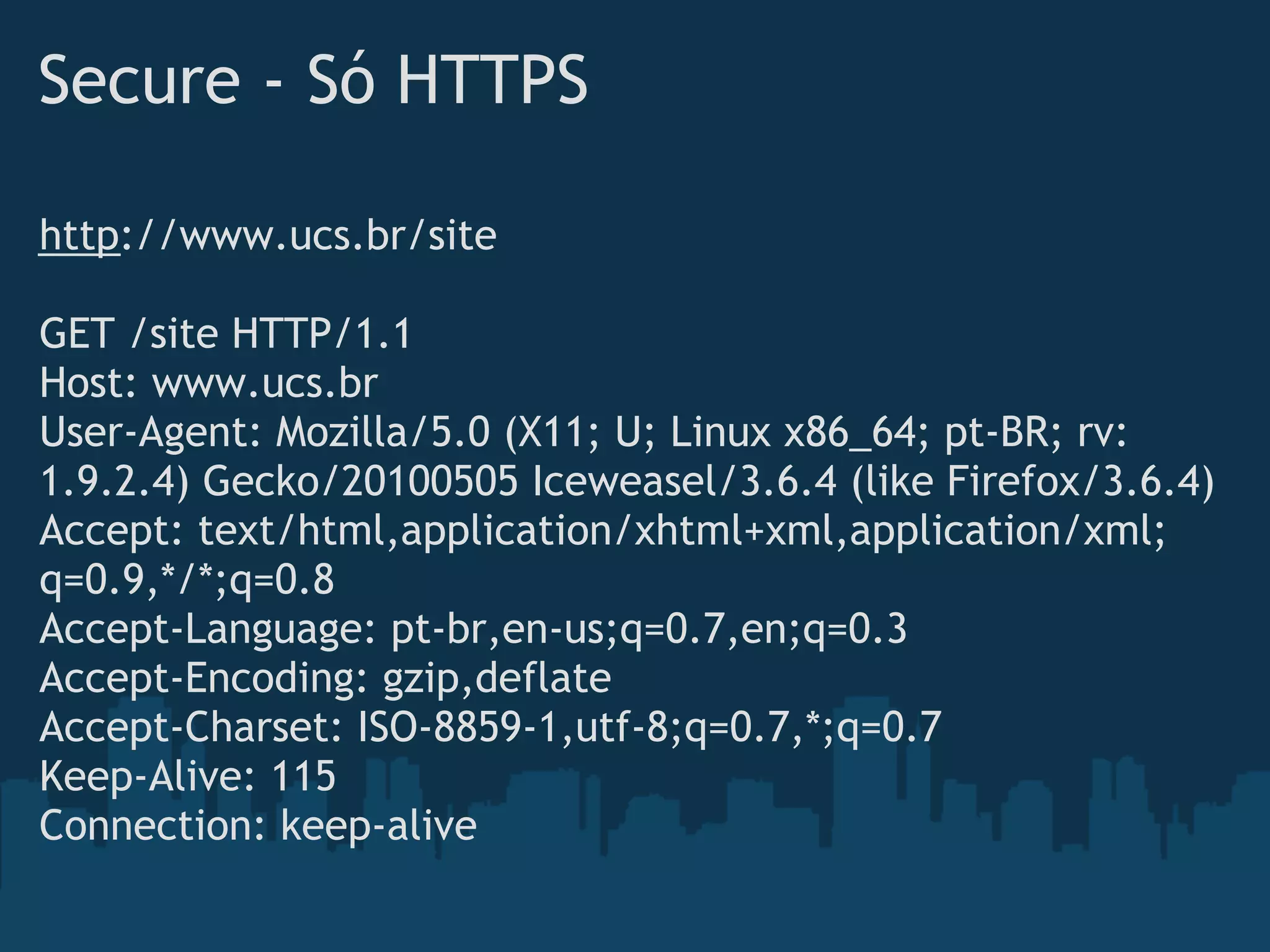 Secure - Só HTTPS

http://www.ucs.br/site
 
GET /site HTTP/1.1
Host: www.ucs.br
User-Agent: Mozilla/5.0 (X11; U; Linux x86_64; pt-BR; rv:
1.9.2.4) Gecko/20100505 Iceweasel/3.6.4 (like Firefox/3.6.4)
Accept: text/html,application/xhtml+xml,application/xml;
q=0.9,*/*;q=0.8
Accept-Language: pt-br,en-us;q=0.7,en;q=0.3
Accept-Encoding: gzip,deflate
Accept-Charset: ISO-8859-1,utf-8;q=0.7,*;q=0.7
Keep-Alive: 115
Connection: keep-alive
 