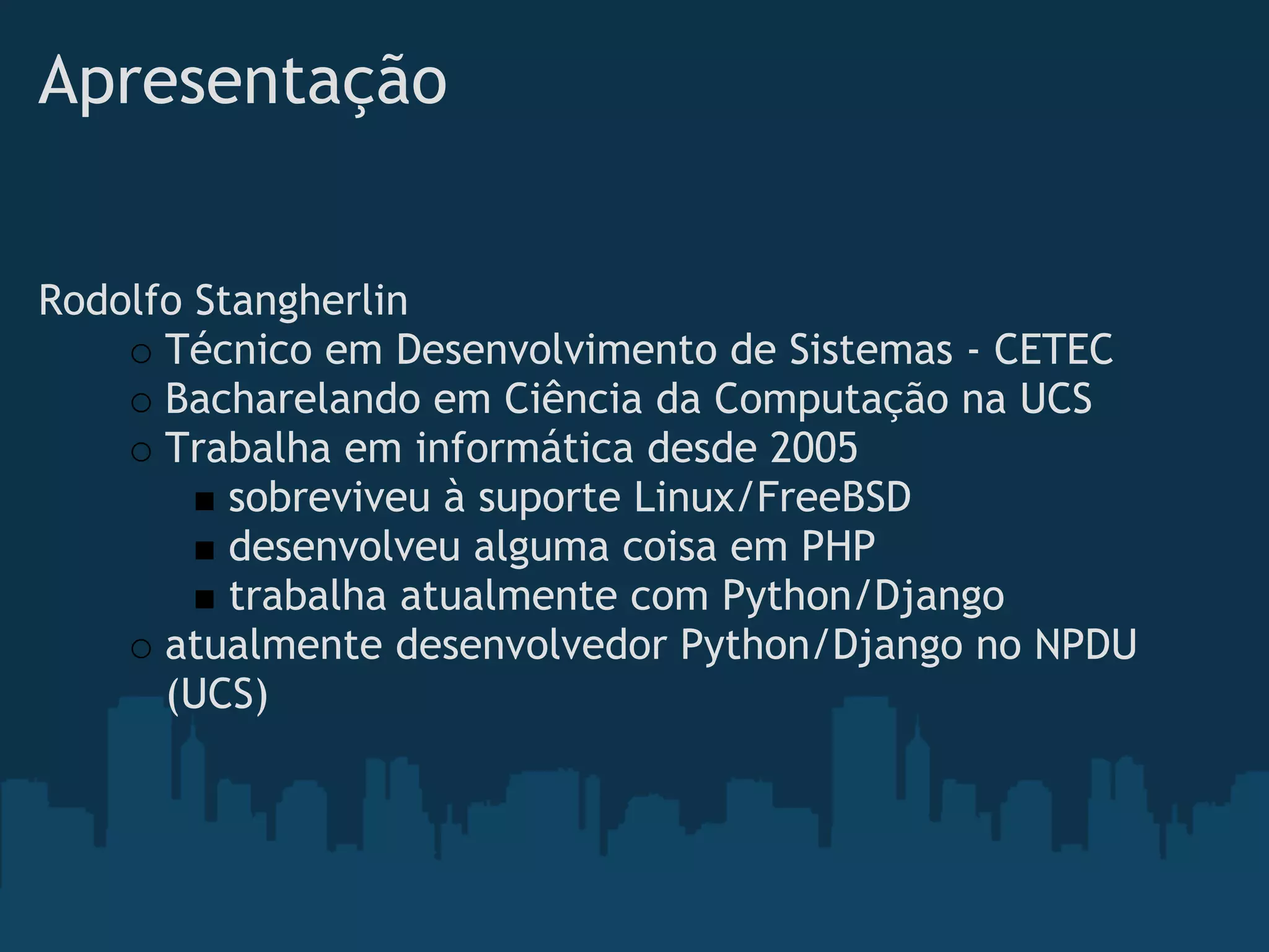 Apresentação


Rodolfo Stangherlin
      Técnico em Desenvolvimento de Sistemas - CETEC
      Bacharelando em Ciência da Computação na UCS
      Trabalha em informática desde 2005
          sobreviveu à suporte Linux/FreeBSD
          desenvolveu alguma coisa em PHP
          trabalha atualmente com Python/Django
      atualmente desenvolvedor Python/Django no NPDU
      (UCS)
 