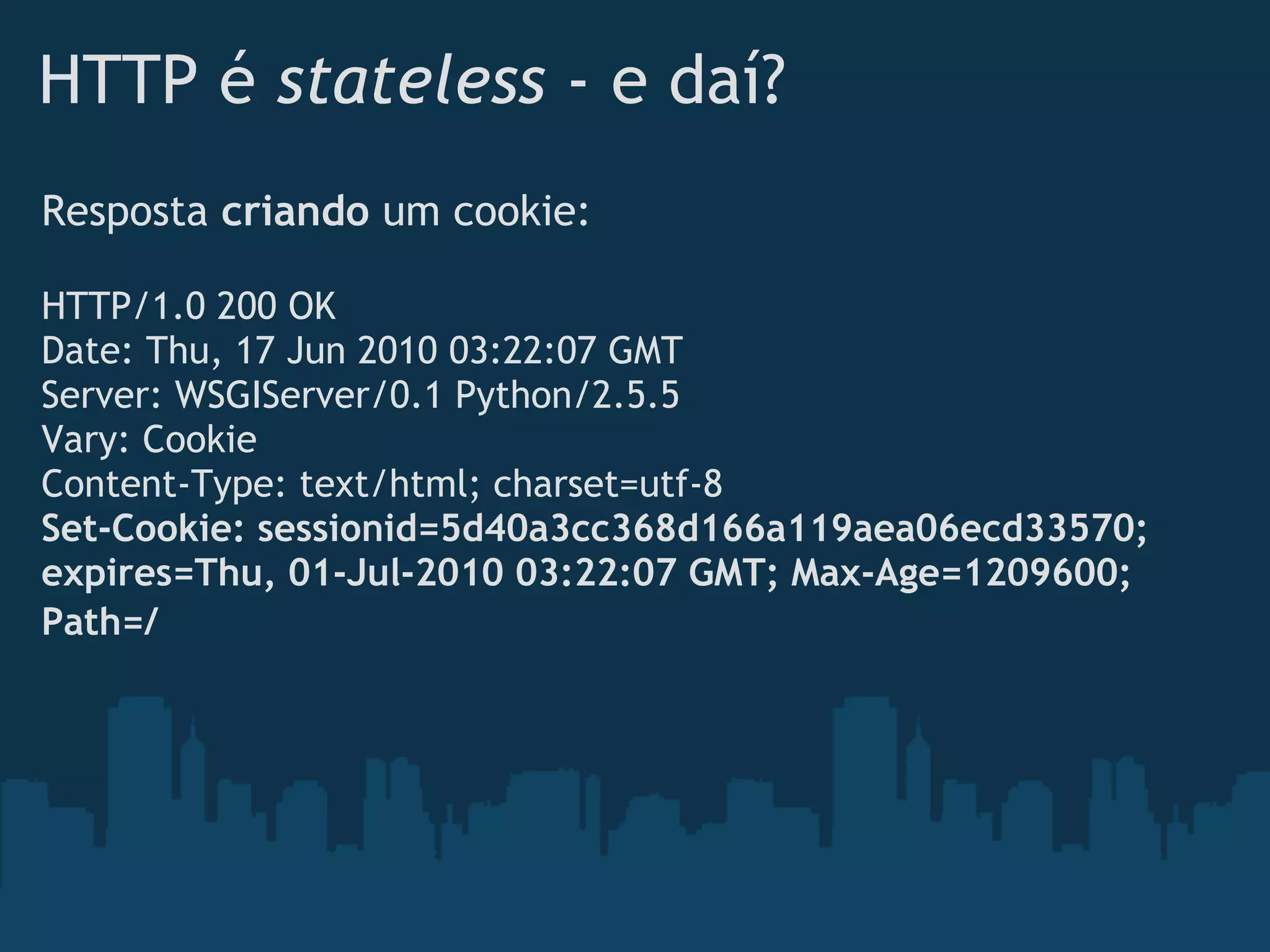 HTTP é stateless - e daí?
Resposta criando um cookie:
 
HTTP/1.0 200 OK
Date: Thu, 17 Jun 2010 03:22:07 GMT
Server: WSGIServer/0.1 Python/2.5.5
Vary: Cookie
Content-Type: text/html; charset=utf-8
Set-Cookie: sessionid=5d40a3cc368d166a119aea06ecd33570;
expires=Thu, 01-Jul-2010 03:22:07 GMT; Max-Age=1209600;
Path=/ 
 
