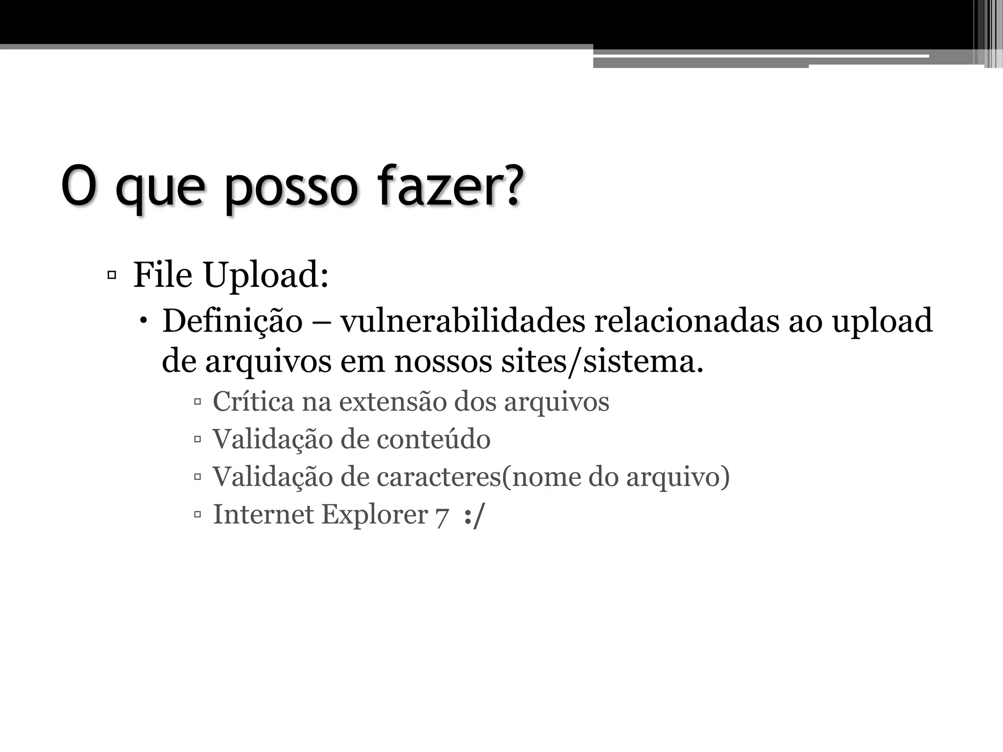 O que posso fazer?
▫ File Upload:
 Definição – vulnerabilidades relacionadas ao upload
de arquivos em nossos sites/sistema.
▫ Crítica na extensão dos arquivos
▫ Validação de conteúdo
▫ Validação de caracteres(nome do arquivo)
▫ Internet Explorer 7 :/
 