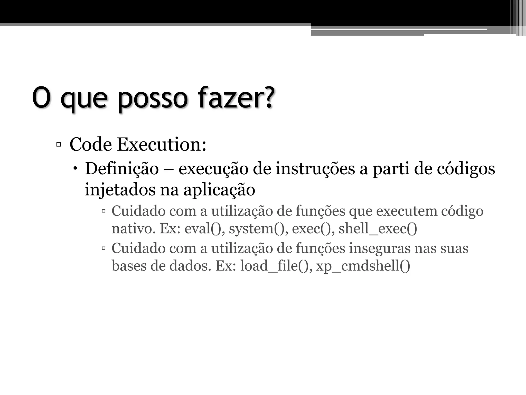 O que posso fazer?
▫ Code Execution:
 Definição – execução de instruções a parti de códigos
injetados na aplicação
▫ Cuidado com a utilização de funções que executem código
nativo. Ex: eval(), system(), exec(), shell_exec()
▫ Cuidado com a utilização de funções inseguras nas suas
bases de dados. Ex: load_file(), xp_cmdshell()
 