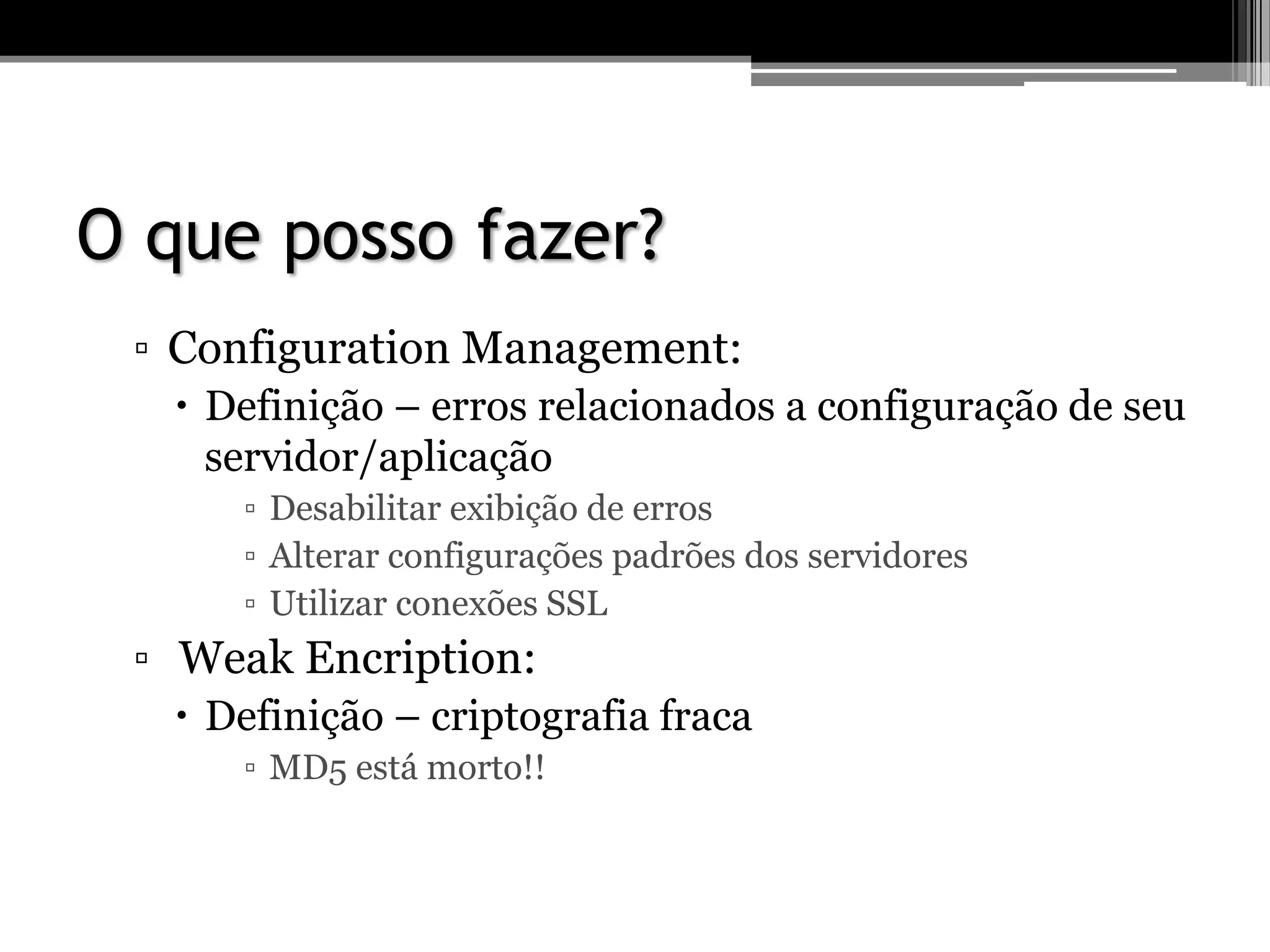 O que posso fazer?
▫ Configuration Management:
 Definição – erros relacionados a configuração de seu
servidor/aplicação
▫ Desabilitar exibição de erros
▫ Alterar configurações padrões dos servidores
▫ Utilizar conexões SSL
▫ Weak Encription:
 Definição – criptografia fraca
▫ MD5 está morto!!
 