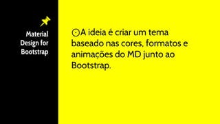 Material
Design for
Bootstrap
⊙A ideia é criar um tema
baseado nas cores, formatos e
animações do MD junto ao
Bootstrap.
 