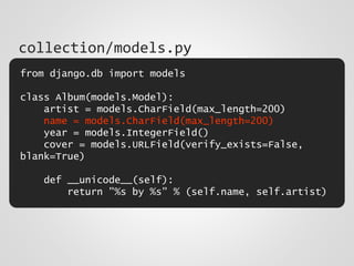 from django.db import models
class Album(models.Model):
artist = models.CharField(max_length=200)
name = models.CharField(max_length=200)
year = models.IntegerField()
cover = models.URLField(verify_exists=False,
blank=True)
def __unicode__(self):
return "%s by %s" % (self.name, self.artist)
collection/models.py
 