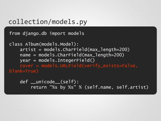 from django.db import models
class Album(models.Model):
artist = models.CharField(max_length=200)
name = models.CharField(max_length=200)
year = models.IntegerField()
cover = models.URLField(verify_exists=False,
blank=True)
def __unicode__(self):
return "%s by %s" % (self.name, self.artist)
collection/models.py
 