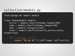 from django.db import models
class Album(models.Model):
artist = models.CharField(max_length=200)
name = models.CharField(max_length=200)
year = models.IntegerField()
cover = models.URLField(verify_exists=False,
blank=True)
def __unicode__(self):
return "%s by %s" % (self.name, self.artist)
collection/models.py
 