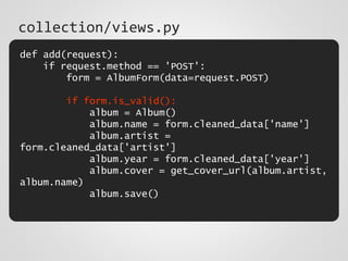 def add(request):
if request.method == 'POST':
form = AlbumForm(data=request.POST)
if form.is_valid():
album = Album()
album.name = form.cleaned_data['name']
album.artist =
form.cleaned_data['artist']
album.year = form.cleaned_data['year']
album.cover = get_cover_url(album.artist,
album.name)
album.save()
collection/views.py
 