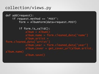 def add(request):
if request.method == 'POST':
form = AlbumForm(data=request.POST)
if form.is_valid():
album = Album()
album.name = form.cleaned_data['name']
album.artist =
form.cleaned_data['artist']
album.year = form.cleaned_data['year']
album.cover = get_cover_url(album.artist,
album.name)
album.save()
collection/views.py
 