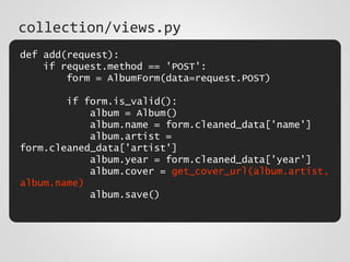 def add(request):
if request.method == 'POST':
form = AlbumForm(data=request.POST)
if form.is_valid():
album = Album()
album.name = form.cleaned_data['name']
album.artist =
form.cleaned_data['artist']
album.year = form.cleaned_data['year']
album.cover = get_cover_url(album.artist,
album.name)
album.save()
collection/views.py
 
