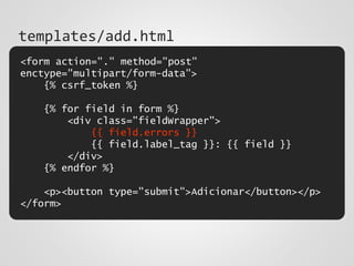<form action="." method="post"
enctype="multipart/form-data">
{% csrf_token %}
{% for field in form %}
<div class="fieldWrapper">
{{ field.errors }}
{{ field.label_tag }}: {{ field }}
</div>
{% endfor %}
<p><button type="submit">Adicionar</button></p>
</form>
templates/add.html
 