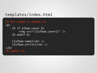 {% for album in albums %}
<p>
{% if album.cover %}
<img src="{{album.cover}}" />
{% endif %}
{{album.name}}<br />
{{album.artist}}<br />
</p>
{% endfor %}
templates/index.html
 