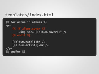 {% for album in albums %}
<p>
{% if album.cover %}
<img src="{{album.cover}}" />
{% endif %}
{{album.name}}<br />
{{album.artist}}<br />
</p>
{% endfor %}
templates/index.html
 