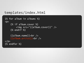 {% for album in albums %}
<p>
{% if album.cover %}
<img src="{{album.cover}}" />
{% endif %}
{{album.name}}<br />
{{album.artist}}<br />
</p>
{% endfor %}
templates/index.html
 