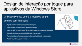 O dispositivo fica sobre a mesa ou de pé,

com ou sem interação
•

A parte inferior da tela oferece interação rápida.

•

Tocar a parte superior da tela obstrui o conteúdo.

•

Tocar a parte superior da tela pode desequilibrar um dispositivo encaixado.

•

Interação à distância reduz a legibilidade e a precisão.

•

Aumente o tamanho do alvo para melhorar a legibilidade e a precisão.

•

Assistir a um filme, ouvir música.

 