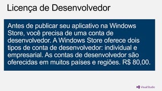 Antes de publicar seu aplicativo na Windows
Store, você precisa de uma conta de
desenvolvedor. A Windows Store oferece dois
tipos de conta de desenvolvedor: individual e
empresarial. As contas de desenvolvedor são
oferecidas em muitos países e regiões. R$ 80,00.

 