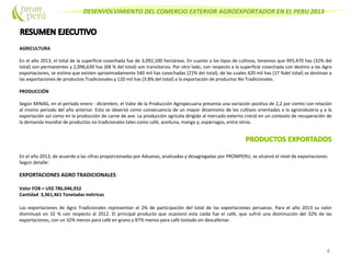 DESENVOLVIMIENTO DEL COMERCIO EXTERIOR AGROEXPORTADOR EN EL PERU 2013
AGRICULTURA
En el año 2013, el total de la superficie cosechada fue de 3,092,100 hectáreas. En cuanto a los tipos de cultivos, tenemos que 995,470 has (32% del
total) son permanentes y 2,096,630 has (68 % del total) son transitorios. Por otro lado, con respecto a la superficie cosechada con destino a las Agro
exportaciones, se estima que existen aproximadamente 540 mil has cosechadas (21% del total), de las cuales 420 mil has (17 %del total) se destinan a
las exportaciones de productos Tradicionales y 120 mil has (3.8% del total) a la exportación de productos No Tradicionales.
PRODUCCIÓN
Según MINAG, en el período enero - diciembre, el Valor de la Producción Agropecuaria presenta una variación positiva de 2,2 por ciento con relación
al mismo período del año anterior. Esto se observó como consecuencia de un mayor dinamismo de los cultivos orientados a la agroindustria y a la
exportación así como en la producción de carne de ave. La producción agrícola dirigida al mercado externo creció en un contexto de recuperación de
la demanda mundial de productos no tradicionales tales como café, aceituna, mango y, espárragos, entre otros.
En el año 2013, de acuerdo a las cifras proporcionadas por Aduanas, analizadas y desagregadas por PROMPERU, se alcanzó el nivel de exportaciones.
Según detalle:
EXPORTACIONES AGRO TRADICIONALES
Valor FOB = US$ 786,046,932
Cantidad 3,361,461 Toneladas métricas
Las exportaciones de Agro Tradicionales representan el 2% de participación del total de las exportaciones peruanas. Para el año 2013 su valor
disminuyó en 32 % con respecto al 2012. El principal producto que ocasionó esta caída fue el café, que sufrió una disminución del 32% de las
exportaciones, con un 32% menos para café en grano y 87% menos para café tostado sin descafeinar.
4
 