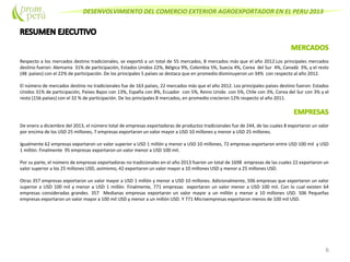 DESENVOLVIMIENTO DEL COMERCIO EXTERIOR AGROEXPORTADOR EN EL PERU 2013
Respecto a los mercados destino tradicionales, se exportó a un total de 55 mercados, 8 mercados más que el año 2012.Los principales mercados
destino fueron: Alemania 31% de participación, Estados Unidos 22%, Bélgica 9%, Colombia 5%, Suecia 4%, Corea del Sur 4%, Canadá 3%, y el resto
(48 países) con el 22% de participación. De los principales 5 países se destaca que en promedio disminuyeron un 34% con respecto al año 2012.
El número de mercados destino no tradicionales fue de 163 países, 22 mercados más que el año 2012. Los principales países destino fueron: Estados
Unidos 31% de participación, Países Bajos con 13%, España con 8%, Ecuador con 5%, Reino Unido con 5%, Chile con 3%, Corea del Sur con 3% y el
resto (156 países) con el 32 % de participación. De los principales 8 mercados, en promedio crecieron 12% respecto al año 2011.
De enero a diciembre del 2013, el número total de empresas exportadoras de productos tradicionales fue de 244, de las cuales 8 exportaron un valor
por encima de los USD 25 millones, 7 empresas exportaron un valor mayor a USD 10 millones y menor a USD 25 millones.
Igualmente 62 empresas exportaron un valor superior a USD 1 millón y menor a USD 10 millones, 72 empresas exportaron entre USD 100 mil y USD
1 millón. Finalmente 95 empresas exportaron un valor menor a USD 100 mil.
Por su parte, el número de empresas exportadoras no tradicionales en el año 2013 fueron un total de 1698 empresas de las cuales 22 exportaron un
valor superior a los 25 millones USD, asimismo, 42 exportaron un valor mayor a 10 millones USD y menor a 25 millones USD.
Otras 357 empresas exportaron un valor mayor a USD 1 millón y menor a USD 10 millones. Adicionalmente, 506 empresas que exportaron un valor
superior a USD 100 mil y menor a USD 1 millón. Finalmente, 771 empresas exportaron un valor menor a USD 100 mil. Con lo cual existen 64
empresas consideradas grandes. 357 Medianas empresas exportaron un valor mayor a un millón y menor a 10 millones USD. 506 Pequeñas
empresas exportaron un valor mayor a 100 mil USD y menor a un millón USD. Y 771 Microempresas exportaron menos de 100 mil USD.
6
 