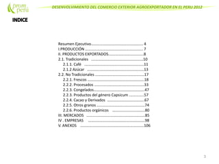 DESENVOLVIMIENTO DEL COMERCIO EXTERIOR AGROEXPORTADOR EN EL PERU 2012
Resumen Ejecutivo…………………………………………….. 4
I.PRODUCCIÓN ………………………………………………….. 7
II. PRODUCTOS EXPORTADOS.……………………………..8
2.1. Tradicionales .…………………………………………….10
2.1.1. Café .……………………………………………………11
2.1.2 Azúcar ………….………………………………………13
2.2. No Tradicionales …………………………………………..17
2.2.1. Frescos ………………………………………………….18
2.2.2. Procesados ……………………………………………33
2.2.3. Congelados…………………………………………….47
2.2.3. Productos del género Capsicum .…………..57
2.2.4. Cacao y Derivados ………………………………..67
2.2.5. Otros granos ………………………………………….74
2.2.6. Productos orgánicos …………………………...80
III. MERCADOS ……………………………………………………85
IV . EMPRESAS ………………………………………………….98
V. ANEXOS ………………………………………………………..106
3
 