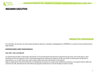 DESENVOLVIMIENTO DEL COMERCIO EXTERIOR AGROEXPORTADOR EN EL PERU 2012
En el año 2012, de acuerdo a las cifras proporcionadas por Aduanas, analizadas y desagregadas por PROMPERU, se alcanzó el nivel de exportaciones.
Según detalle:
EXPORTACIONES AGRO TRADICIONALES
Valor FOB = US$ 1,145,386,795
Las exportaciones de Agro Tradicionales representan el 3 % de participación del total de las exportaciones peruanas. Para el año 2012 su valor
disminuyó en 32 % con respecto al 2011. El principal producto que ocasionó esta caída fue el café, que sufrió una disminución del 36% de las
exportaciones, con un 36% menos para café en grano y 69% menos para café tostado sin descafeinar.
Según la Organización Internacional del Café, la volatilidad de los precios ha causado serios problemas económicos a los largo de toda la cadena de
suministro de café, afectado más de 120 millones de pequeños productores en más de 50 países en todo el mundo.
4
 
