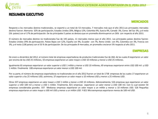 DESENVOLVIMIENTO DEL COMERCIO EXTERIOR AGROEXPORTADOR EN EL PERU 2012
Respecto a los mercados destino tradicionales, se exportó a un total de 53 mercados, 7 mercados más que el año 2011.Los principales mercados
destino fueron: Alemania 32% de participación, Estados Unidos 20%, Bélgica 12%, Colombia 9%, Suecia 4%, Canadá 3%, Corea del Sur 3%, y el resto
(56 países) con el 17% de participación. De los principales 5 países se destaca que en promedio disminuyeron un 26% con respecto al año 2011.
El número de mercados destino no tradicionales fue de 145 países, 11 mercados menos que el año 2011. Los principales países destino fueron:
Estados Unidos 29% de participación, Países Bajos con 12%, España con 9%, Ecuador con 7%, Reino Unido con 4%, Colombia con 3%, Francia con
3%, y el resto (138 países) con el 33 % de participación. De los principales 8 mercados, en promedio crecieron 5% respecto al año 2011.
De enero a diciembre del 2012, el número total de empresas exportadoras de productos tradicionales fue de 260, de las cuales 8 exportaron un valor
por encima de los USD 25 millones, 10 empresas exportaron un valor mayor a USD 10 millones y menor a USD 25 millones.
Igualmente 65 empresas exportaron un valor superior a USD 1 millón y menor a USD 10 millones, 69 empresas exportaron entre USD 100 mil y USD
1 millón. Finalmente 108 empresas exportaron un valor menor a USD 100 mil.
Por su parte, el número de empresas exportadoras no tradicionales en el año 2012 fueron un total de 1738 empresas de las cuales 17 exportaron un
valor superior a los 25 millones USD, asimismo, 37 exportaron un valor mayor a 10 millones USD y menor a 25 millones USD.
Otras 337 empresas exportaron un valor mayor a USD 1 millón y menor a USD 10 millones. Adicionalmente, 526 empresas que exportaron un valor
superior a USD 100 mil y menor a USD 1 millón. Finalmente, 821 empresas exportaron un valor menor a USD 100 mil. Con lo cual existen 54
empresas consideradas grandes. 337 Medianas empresas exportaron un valor mayor a un millón y menor a 10 millones USD. 526 Pequeñas
empresas exportaron un valor mayor a 100 mil USD y menor a un millón USD. Y 821 Microempresas exportaron menos de 100 mil USD.
6
 