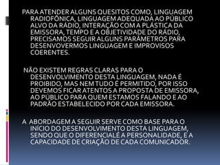 PARA ATENDER ALGUNS QUESITOS COMO, LINGUAGEM RADIOFÔNICA, LINGUAGEM ADEQUADA AO PÚBLICO ALVO DA RÁDIO, INTERAÇÃO COM A PLÁSTICA DA EMISSORA, TEMPO E A OBJETIVIDADE DO RÁDIO, PRECISAMOS SEGUIR ALGUNS PARÂMETROS PARA DESENVOVERMOS LINGUAGEM E IMPROVISOS COERENTES.  NÃO EXISTEM REGRAS CLARAS PARA O DESENVOLVIMENTO DESTA LINGUAGEM, NADA É PROIBIDO, MAS NEM TUDO É PERMITIDO, POR ISSO DEVEMOS FICAR ATENTOS A PROPOSTA DE EMISSORA, AO PÚBLICO PARA QUEM ESTAMOS FALANDO E AO PADRÃO ESTABELECIDO POR CADA EMISSORA. A  ABORDAGEM A SEGUIR SERVE COMO BASE PARA O INÍCIO DO DESENVOLVIMENTO DESTA LINGUAGEM, SENDO QUE O DIFERENCIALÉ A PERSONALIDADE, E A CAPACIDADE DE CRIAÇÃO DE CADA COMUNICADOR.