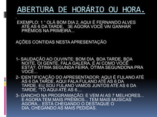 ABERTURA DE HORÁRIO OU HORA.  EXEMPLO: 1 “ OLÁ BOM DIA 2, AQUI É FERNANDO ALVES ATÉ AS 6 DA TARDE,   3E AGORA VOCÊ VAI GANHAR PRÊMIOS NA PRIMEIRA...  AÇÕES CONTIDAS NESTA APRESENTAÇÃO  1- SAUDAÇÃO AO OUVINTE: BOM DIA, BOA TARDE, BOA NOITE, OI GENTE, FALA GALERA, E AI COMO VOCÊ ESTÁ?, ÓTIMA SEGUNDA FEIRA, ÓTIMA SEGUNDONA PRA VOCÊ...2- IDENTIFICAÇÃO DO APRESENTADOR: AQUI É FULANO ATÉ ÁS 6 DA TARDE, AQUI FALA FULANO ATÉ AS 6 DA TARDE, EU SOU FULANO VAMOS JUNTOS ATÉ AS 6 DA TARDE, “TÔ AQUI ATÉ AS 6....3- GANCHO NA PROGRAMAÇÃO: E VEM AI AS 7 MELHORES...  E AGORA TEM MAIS PRÊMIOS... TEM MAIS MUSICAS AGORA... ESTÁ CHEGANDO O DESTAQUE O DIA, CHEGANDO AS MAIS PEDIDAS.