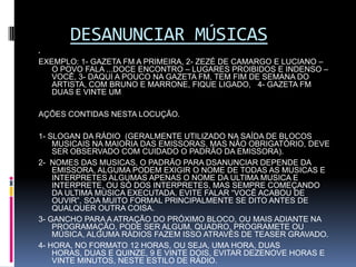 DESANUNCIAR MÚSICAS EXEMPLO: 1- GAZETA FM A PRIMEIRA, 2- ZEZÉ DE CAMARGO E LUCIANO – O POVO FALA ...DOCE ENCONTRO – LUGARES PROIBIDOS E INDENSO – VOCÊ, 3- DAQUI A POUCO NA GAZETA FM, TEM FIM DE SEMANA DO ARTISTA, COM BRUNO E MARRONE, FIQUE LIGADO,   4- GAZETA FM DUAS E VINTE UM AÇÕES CONTIDAS NESTA LOCUÇÃO. 1- SLOGAN DA RÁDIO  (GERALMENTE UTILIZADO NA SAÍDA DE BLOCOS MUSICAIS NA MAIORIA DAS EMISSORAS, MAS NÃO OBRIGATÓRIO, DEVE SER OBSERVADO COM CUIDADO O PADRÃO DA EMISSORA).2-  NOMES DAS MUSICAS, O PADRÃO PARA DSANUNCIAR DEPENDE DA EMISSORA, ALGUMA PODEM EXIGIR O NOME DE TODAS AS MUSICAS E INTERPRETES ALGUMAS APENAS O NOME DA ULTIMA MUSICA E INTERPRETE, OU SÓ DOS INTERPRETES, MAS SEMPRE COMEÇANDO DA ULTIMA MÚSICA EXECUTADA. EVITE FALAR “VOCÊ ACABOU DE OUVIR”, SOA MUITO FORMAL PRINCIPALMENTE SE DITO ANTES DE QUALQUER OUTRA COISA.3- GANCHO PARA A ATRAÇÃO DO PRÓXIMO BLOCO, OU MAIS ADIANTE NA PROGRAMAÇÃO, PODE SER ALGUM, QUADRO, PROGRAMETE OU MÚSICA, ALGUMA RÁDIOS FAZEM ISSO ATRAVÉS DE TEASER GRAVADO.4- HORA, NO FORMATO 12 HORAS, OU SEJA, UMA HORA, DUAS HORAS, DUAS E QUINZE, 9 E VINTE DOIS, EVITAR DEZENOVE HORAS E VINTE MINUTOS, NESTE ESTILO DE RÁDIO. 