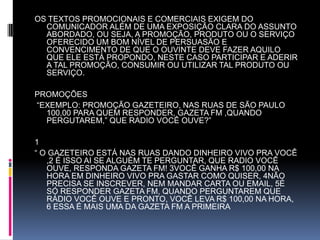 OS TEXTOS PROMOCIONAIS E COMERCIAIS EXIGEM DO COMUNICADOR ALÉM DE UMA EXPOSIÇÃO CLARA DO ASSUNTO ABORDADO, OU SEJA, A PROMOÇÃO, PRODUTO OU O SERVIÇO OFERECIDO UM BOM NÍVEL DE PERSUASÃO E CONVENCIMENTO DE QUE O OUVINTE DEVE FAZER AQUILO QUE ELE ESTÁ PROPONDO, NESTE CASO PARTICIPAR E ADERIR A TAL PROMOÇÃO, CONSUMIR OU UTILIZAR TAL PRODUTO OU SERVIÇO.  PROMOÇÕES “EXEMPLO: PROMOÇÃO GAZETEIRO, NAS RUAS DE SÃO PAULO 100,00 PARA QUEM RESPONDER, GAZETA FM ,QUANDO PERGUTAREM,” QUE RADIO VOCÊ OUVE?” 1“ O GAZETEIRO ESTÁ NAS RUAS DANDO DINHEIRO VIVO PRA VOCÊ ,2 É ISSO AI SE ALGUÉM TE PERGUNTAR, QUE RADIO VOCÊ OUVE, RESPONDA GAZETA FM! 3VOCÊ GANHA R$ 100,00 NA HORA EM DINHEIRO VIVO PRA GASTAR COMO QUISER, 4NÃO PRECISA SE INSCREVER, NEM MANDAR CARTA OU EMAIL, 5É SÓ RESPONDER GAZETA FM, QUANDO PERGUNTAREM QUE RÁDIO VOCÊ OUVE E PRONTO, VOCÊ LEVA R$ 100,00 NA HORA, 6 ESSA É MAIS UMA DA GAZETA FM A PRIMEIRA 