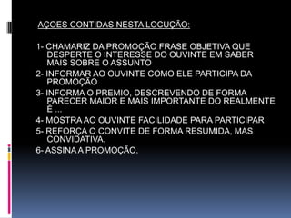 AÇOES CONTIDAS NESTA LOCUÇÃO:1- CHAMARIZ DA PROMOÇÃO FRASE OBJETIVA QUE  DESPERTE O INTERESSE DO OUVINTE EM SABER MAIS SOBRE O ASSUNTO 2- INFORMAR AO OUVINTE COMO ELE PARTICIPA DA PROMOÇÃO3- INFORMA O PREMIO, DESCREVENDO DE FORMA PARECER MAIOR E MAIS IMPORTANTE DO REALMENTE É ...4- MOSTRA AO OUVINTE FACILIDADE PARA PARTICIPAR5- REFORÇA O CONVITE DE FORMA RESUMIDA, MAS CONVIDATIVA.6- ASSINA A PROMOÇÃO.