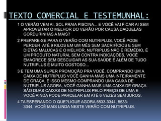 TEXTO COMERCIAL E TESTEMUNHAL:1 O VERÃO VEM AI, SOL PRAIA PISCINA... E VOCÊ VAI FICAR AI SEM APROVEITAR O MELHOR DO VERÃO POR CAUSA DAQUELAS GORDURINHAS A MAIS?  2 PREPARE-SE PARA O VERÃO COM NUTRIPLUS, VOCÊ PODE PERDER  ATÉ 9 KILOS EM UM MÊS SEM SACRIFÍCIOS E SEM DIETAS MALUCAS E O MELHOR, NUTRIPLUS NÃO É REMÉDIO, É UM PRODUTO NATURAL SEM CONTRA INDICAÇÕES, VOCÊ EMAGRECE SEM DESCUIDAR AS SUA SAÚDE E ALÉM DE TUDO NUTRIPLUS É MUITO GOSTOSO...3 E TEM UMA SUPER PROMOÇÃO PRA VOCÊ, COMPRANDO UM A CAIXA DE NUTRIPLUS VOCÊ GANHA MAIS UMA INTEIRAMENTE DE GRAÇA, É ISSO MESMO COMPRANDO UMA CAIXA DE NUTRIPLUS AGORA, VOCÊ GANHA MAIS UMA CAIXA DE GRAÇA. SÃO DUAS CAIXAS DE NUTRIPLUS PELO PREÇO DE UMA E VOCÊ AINDA PODE PARCELAR EM ATÉ 6 VEZES SEM JUROS.4 TA ESPERANDO O QUE?LIGUE AGORA 5533-3344, 5533-3344, VOCÊ MAIS LINDA NESTE VERÃO COM NUTRIPLUS.