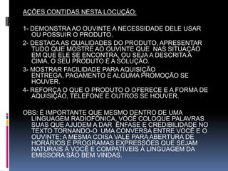 AÇÕES CONTIDAS NESTA LOCUÇÃO: 1- DEMONSTRA AO OUVINTE A NECESSIDADE DELE USAR  OU POSSUIR O PRODUTO.2- DESTACA AS QUALIDADES DO PRODUTO, APRESENTAR TUDO QUE MOSTRE AO OUVINTE QUE  NAS SITUAÇÃO EM QUE ELE SE ENCONTRA, OU SEJA A DESCRITA A CIMA, O SEU PRODUTO É A SOLUÇÃO.3- MOSTRAR FACILIDADE PARA AQUISIÇÃO ENTREGA, PAGAMENTO E ALGUMA PROMOÇÃO SE HOUVER.4- REFORÇA O QUE O PRODUTO O OFERECE E A FORMA DE AQUISIÇÃO, TELEFONE E OUTROS SE HOUVER. OBS: É IMPORTANTE QUE MESMO DENTRO DE UMA LINGUAGEM RADIOFÔNICA, VOCÊ COLOQUE PALAVRAS SUAS QUE AJUDEM A DAR  ÊNFASE E CREDIBILIDADE NO TEXTO TORNANDO-O  UMA CONVERSA ENTRE VOCÊ E O OUVINTE; A MESMA COISA VALE PARA ABERTURA DE HORÁRIOS E PROGRAMAS EXPRESSÕES QUE SEJAM NATURAIS Á VOCÊ E COMPATÍVEIS Á LINGUAGEM DA EMISSORA SÃO BEM VINDAS.   