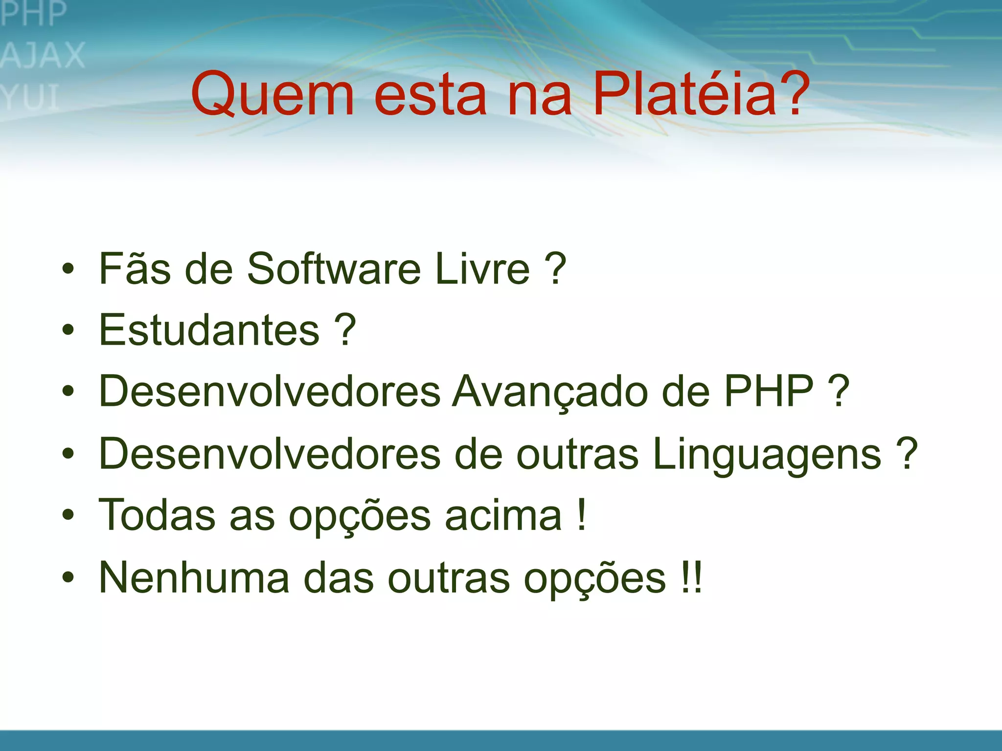 Quem esta na Platéia?

•   Fãs de Software Livre ?
•   Estudantes ?
•   Desenvolvedores Avançado de PHP ?
•   Desenvolvedores de outras Linguagens ?
•   Todas as opções acima !
•   Nenhuma das outras opções !!
 