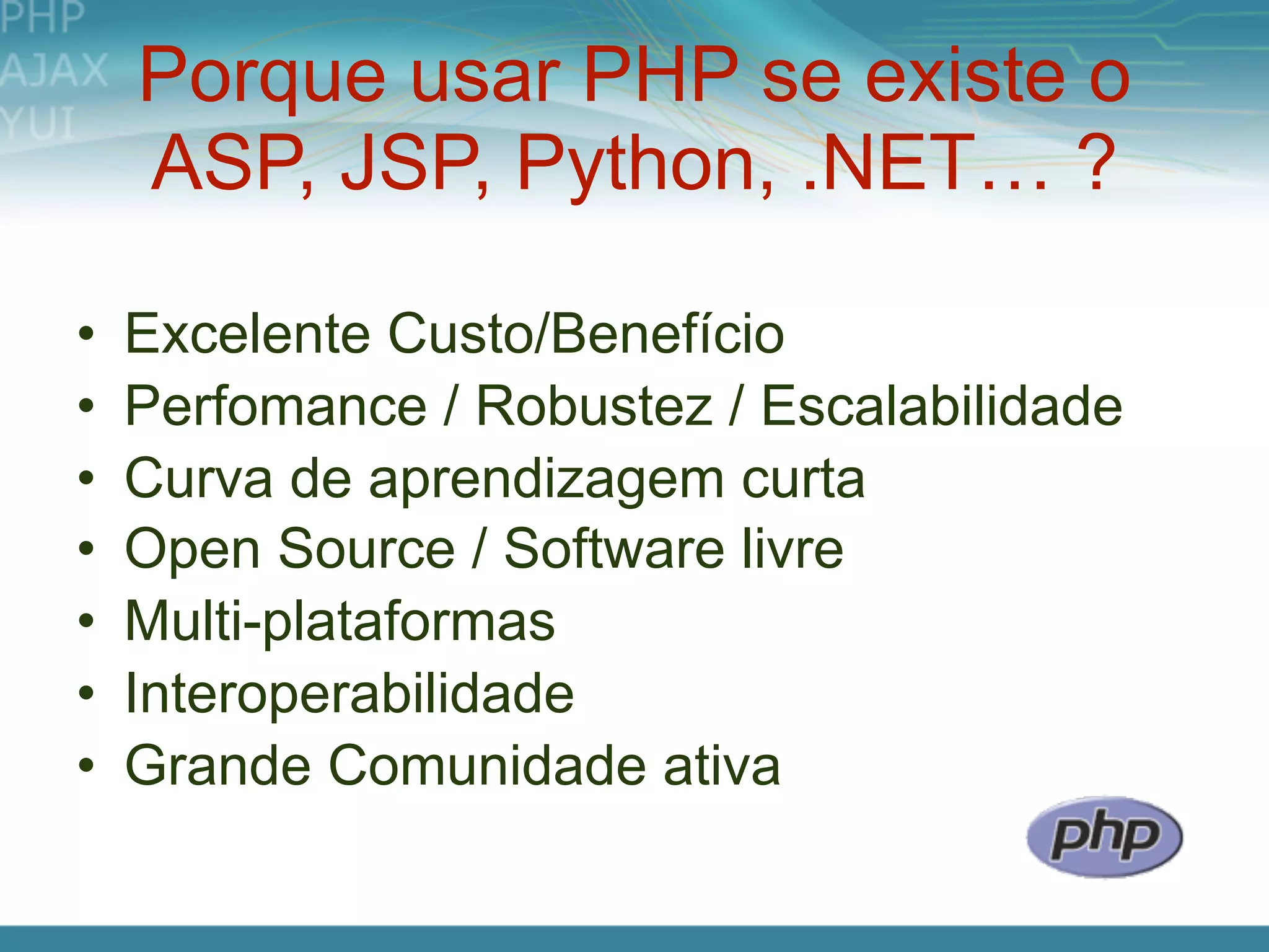 Porque usar PHP se existe o
    ASP, JSP, Python, .NET… ?

•   Excelente Custo/Benefício
•   Perfomance / Robustez / Escalabilidade
•   Curva de aprendizagem curta
•   Open Source / Software livre
•   Multi-plataformas
•   Interoperabilidade
•   Grande Comunidade ativa
 