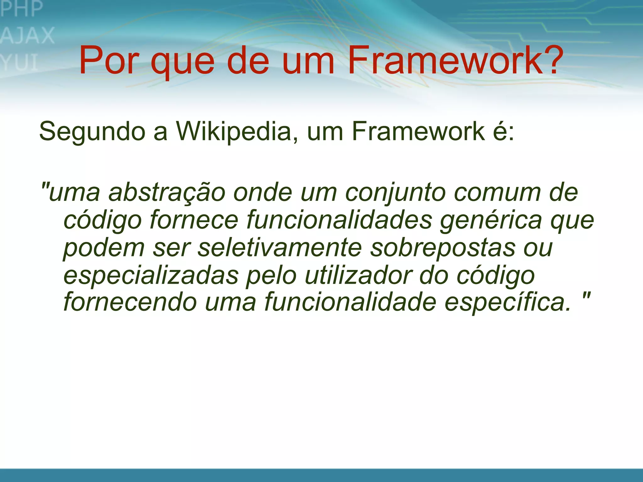 Por que de um Framework?
Segundo a Wikipedia, um Framework é:

"uma abstração onde um conjunto comum de
  código fornece funcionalidades genérica que
  podem ser seletivamente sobrepostas ou
  especializadas pelo utilizador do código
  fornecendo uma funcionalidade específica. "
 