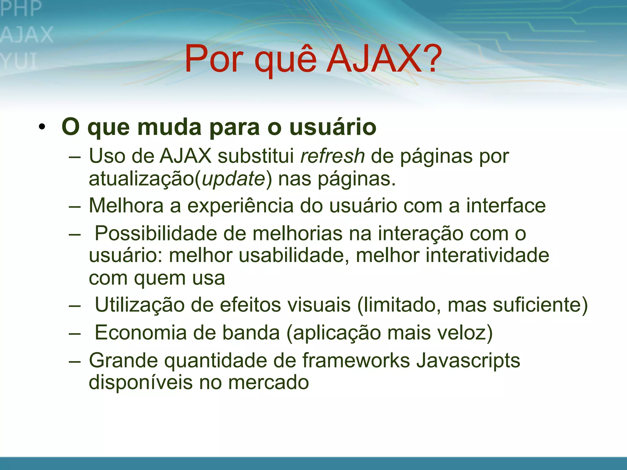 Por quê AJAX?
• O que muda para o usuário
  – Uso de AJAX substitui refresh de páginas por
    atualização(update) nas páginas.
  – Melhora a experiência do usuário com a interface
  – Possibilidade de melhorias na interação com o
    usuário: melhor usabilidade, melhor interatividade
    com quem usa
  – Utilização de efeitos visuais (limitado, mas suficiente)
  – Economia de banda (aplicação mais veloz)
  – Grande quantidade de frameworks Javascripts
    disponíveis no mercado
 