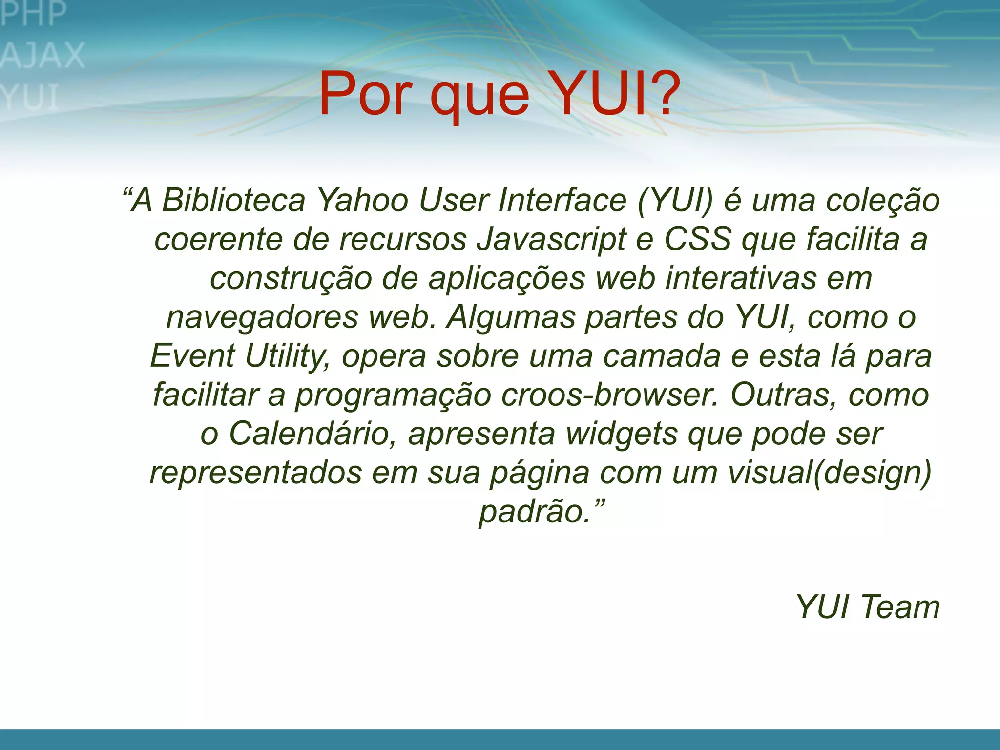 Por que YUI?
“A Biblioteca Yahoo User Interface (YUI) é uma coleção
  coerente de recursos Javascript e CSS que facilita a
       construção de aplicações web interativas em
   navegadores web. Algumas partes do YUI, como o
  Event Utility, opera sobre uma camada e esta lá para
  facilitar a programação croos-browser. Outras, como
     o Calendário, apresenta widgets que pode ser
  representados em sua página com um visual(design)
                         padrão.”

                                            YUI Team
 