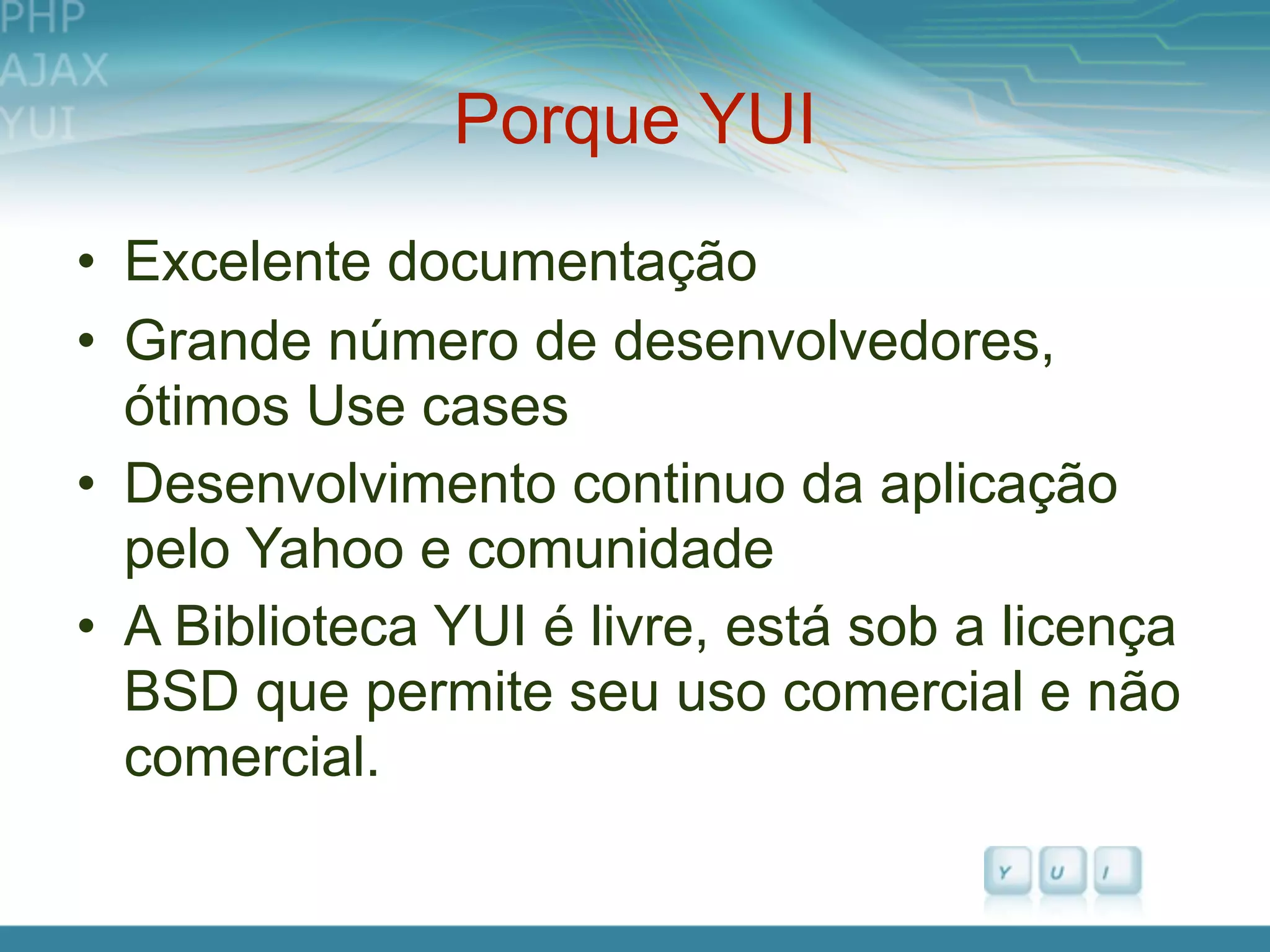 Porque YUI
• Excelente documentação
• Grande número de desenvolvedores,
  ótimos Use cases
• Desenvolvimento continuo da aplicação
  pelo Yahoo e comunidade
• A Biblioteca YUI é livre, está sob a licença
  BSD que permite seu uso comercial e não
  comercial.
 