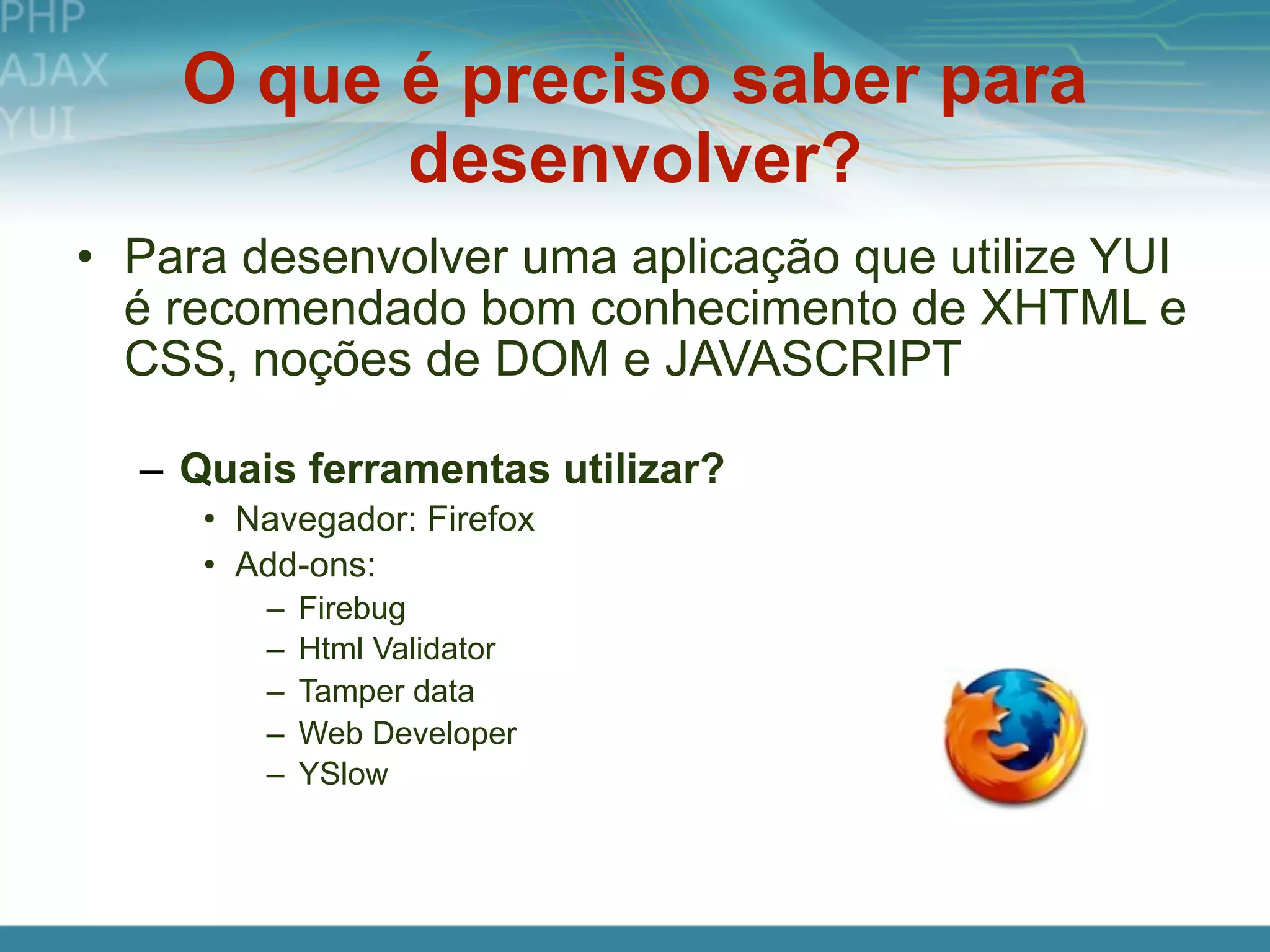 O que é preciso saber para
          desenvolver?
• Para desenvolver uma aplicação que utilize YUI
  é recomendado bom conhecimento de XHTML e
  CSS, noções de DOM e JAVASCRIPT

  – Quais ferramentas utilizar?
     • Navegador: Firefox
     • Add-ons:
        –   Firebug
        –   Html Validator
        –   Tamper data
        –   Web Developer
        –   YSlow
 