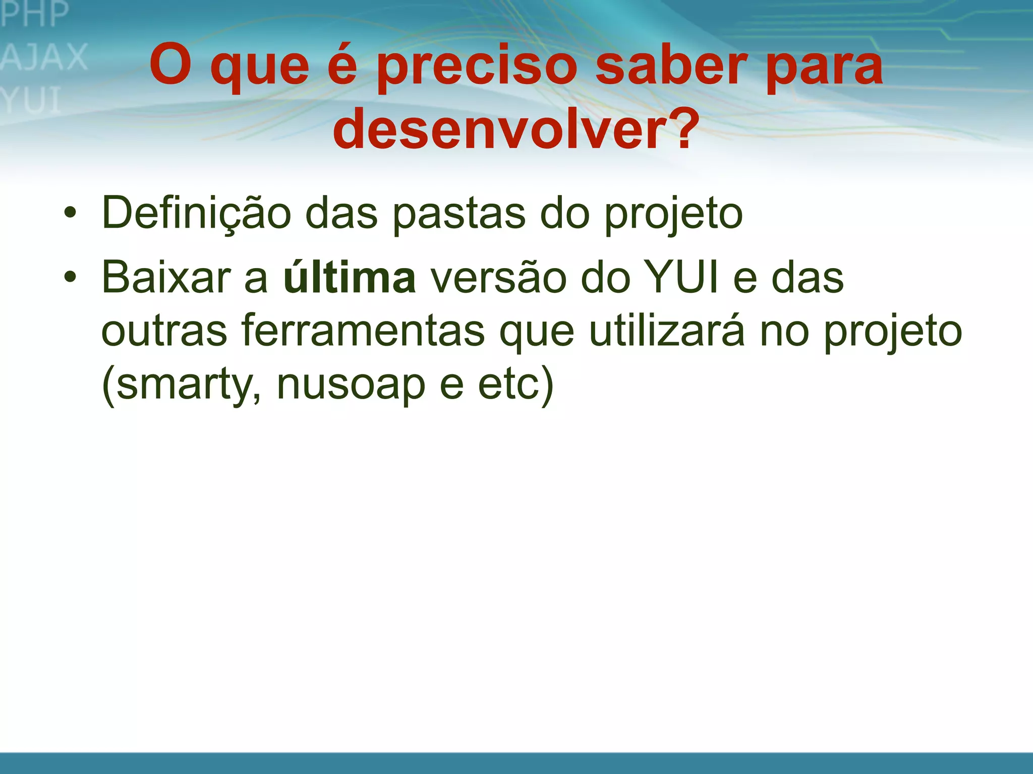 O que é preciso saber para
          desenvolver?
• Definição das pastas do projeto
• Baixar a última versão do YUI e das
  outras ferramentas que utilizará no projeto
  (smarty, nusoap e etc)
 