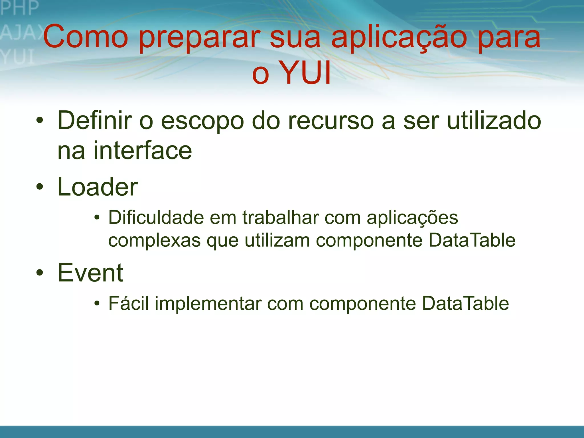 Como preparar sua aplicação para
            o YUI
• Definir o escopo do recurso a ser utilizado
  na interface
• Loader
     • Dificuldade em trabalhar com aplicações
       complexas que utilizam componente DataTable
• Event
     • Fácil implementar com componente DataTable
 