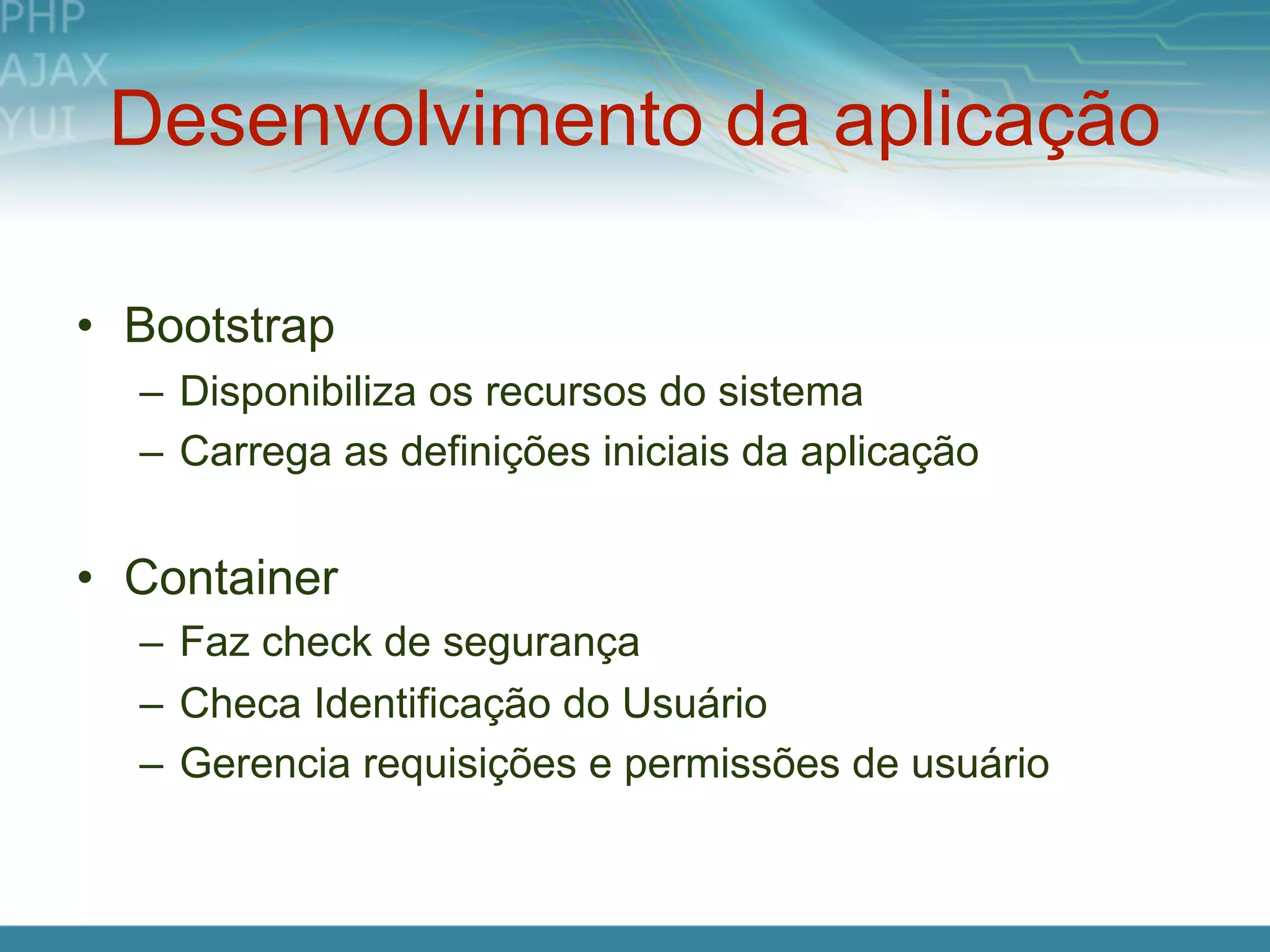 Desenvolvimento da aplicação

• Bootstrap
  – Disponibiliza os recursos do sistema
  – Carrega as definições iniciais da aplicação


• Container
  – Faz check de segurança
  – Checa Identificação do Usuário
  – Gerencia requisições e permissões de usuário
 