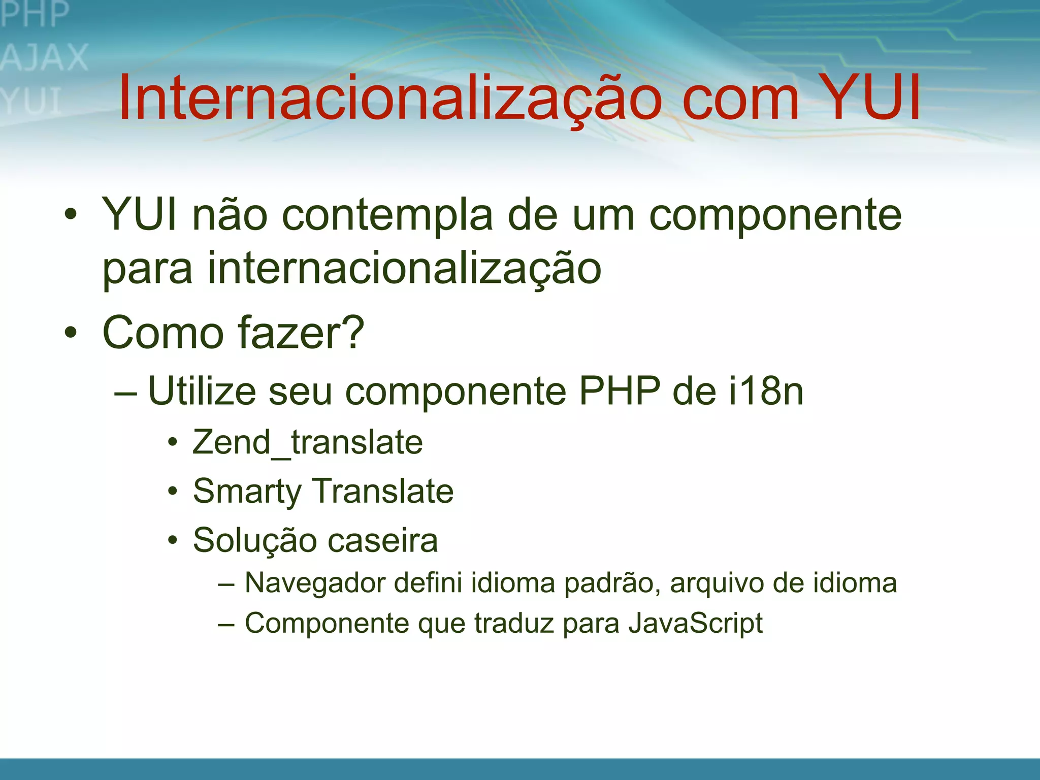 Internacionalização com YUI
• YUI não contempla de um componente
  para internacionalização
• Como fazer?
  – Utilize seu componente PHP de i18n
    • Zend_translate
    • Smarty Translate
    • Solução caseira
       – Navegador defini idioma padrão, arquivo de idioma
       – Componente que traduz para JavaScript
 