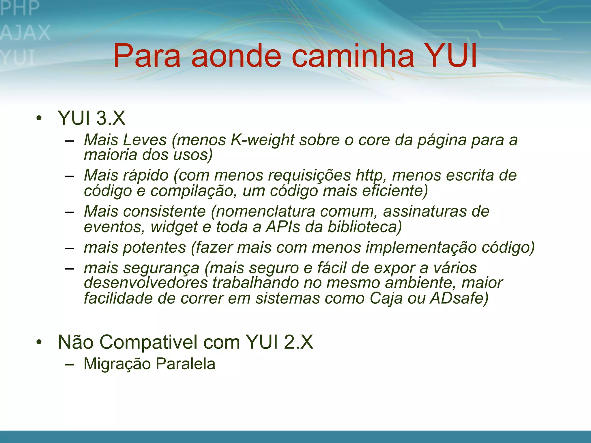 Para aonde caminha YUI
• YUI 3.X
  – Mais Leves (menos K-weight sobre o core da página para a
    maioria dos usos)
  – Mais rápido (com menos requisições http, menos escrita de
    código e compilação, um código mais eficiente)
  – Mais consistente (nomenclatura comum, assinaturas de
    eventos, widget e toda a APIs da biblioteca)
  – mais potentes (fazer mais com menos implementação código)
  – mais segurança (mais seguro e fácil de expor a vários
    desenvolvedores trabalhando no mesmo ambiente, maior
    facilidade de correr em sistemas como Caja ou ADsafe)

• Não Compativel com YUI 2.X
  – Migração Paralela
 