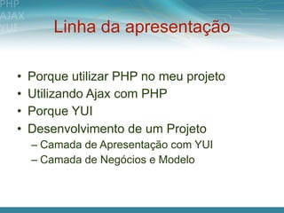 Linha da apresentação

•   Porque utilizar PHP no meu projeto
•   Utilizando Ajax com PHP
•   Porque YUI
•   Desenvolvimento de um Projeto
    – Camada de Apresentação com YUI
    – Camada de Negócios e Modelo
 