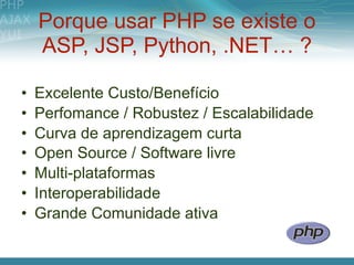 Porque usar PHP se existe o
    ASP, JSP, Python, .NET… ?

•   Excelente Custo/Benefício
•   Perfomance / Robustez / Escalabilidade
•   Curva de aprendizagem curta
•   Open Source / Software livre
•   Multi-plataformas
•   Interoperabilidade
•   Grande Comunidade ativa
 