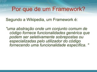 Por que de um Framework?
Segundo a Wikipedia, um Framework é:

"uma abstração onde um conjunto comum de
  código fornece funcionalidades genérica que
  podem ser seletivamente sobrepostas ou
  especializadas pelo utilizador do código
  fornecendo uma funcionalidade específica. "
 